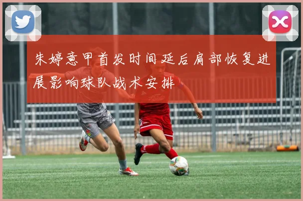 朱婷意甲首发时间延后肩部恢复进展影响球队战术安排
