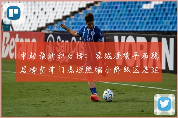 中超最新积分榜：蓉城连续平局稳居榜首津门虎连胜缩小降级区差距