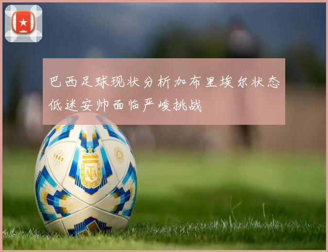 巴西足球现状分析加布里埃尔状态低迷安帅面临严峻挑战